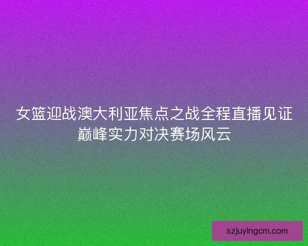 女篮迎战澳大利亚焦点之战全程直播见证巅峰实力对决赛场风云