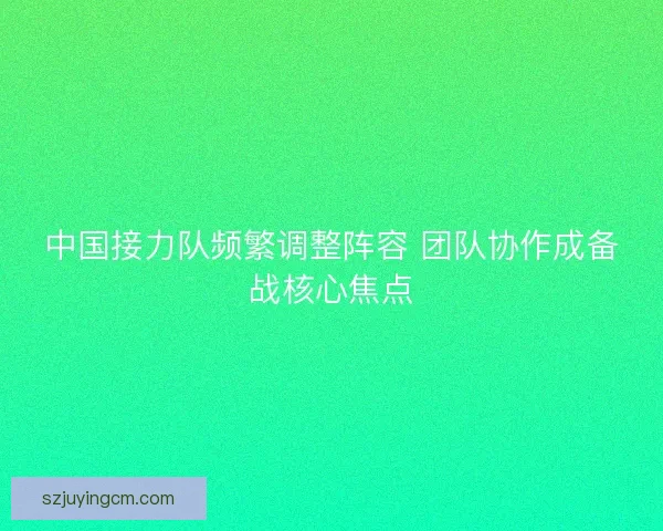 中国接力队频繁调整阵容 团队协作成备战核心焦点