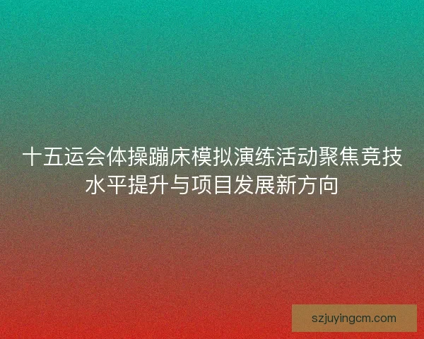 十五运会体操蹦床模拟演练活动聚焦竞技水平提升与项目发展新方向