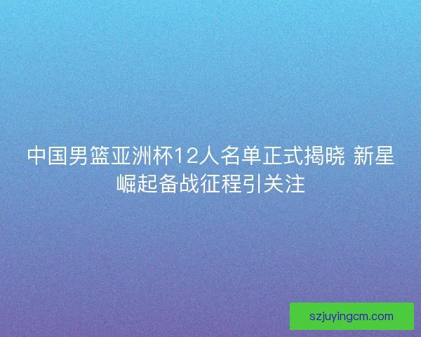 中国男篮亚洲杯12人名单正式揭晓 新星崛起备战征程引关注 中国男篮亚洲杯12人名单正式揭晓 新星崛起备战征程引关注