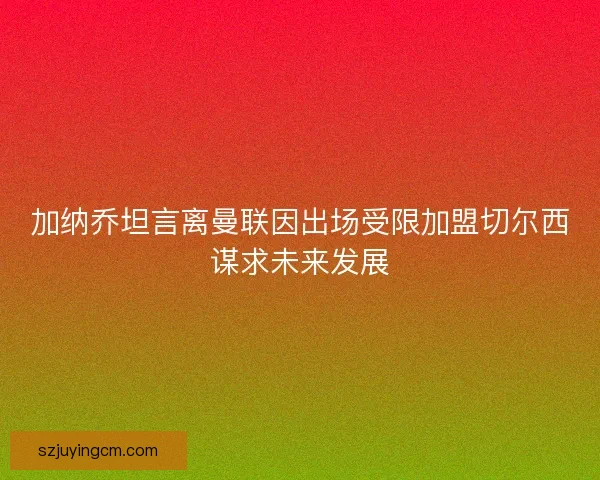 加纳乔坦言离曼联因出场受限加盟切尔西谋求未来发展 加纳乔坦言离曼联因出场受限加盟切尔西谋求未来发展
