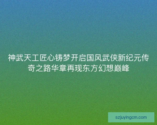 神武天工匠心铸梦开启国风武侠新纪元传奇之路华章再现东方幻想巅峰