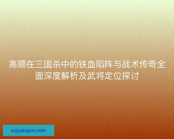 高顺在三国杀中的铁血陷阵与战术传奇全面深度解析及武将定位探讨