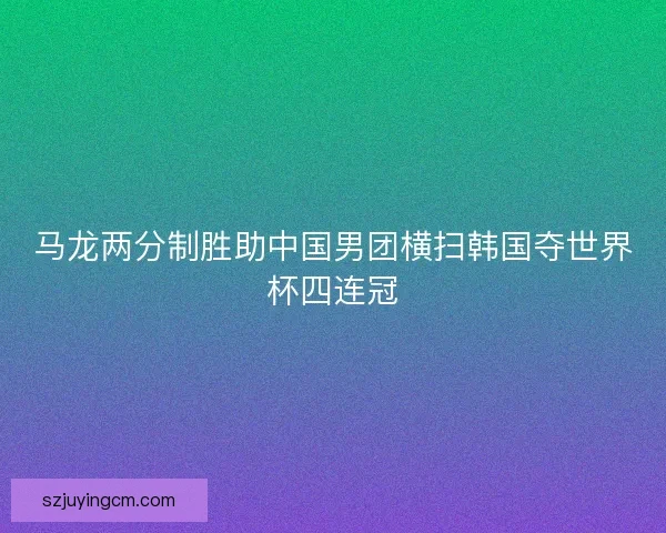 马龙两分制胜助中国男团横扫韩国夺世界杯四连冠 马龙两分制胜助中国男团横扫韩国夺世界杯四连冠