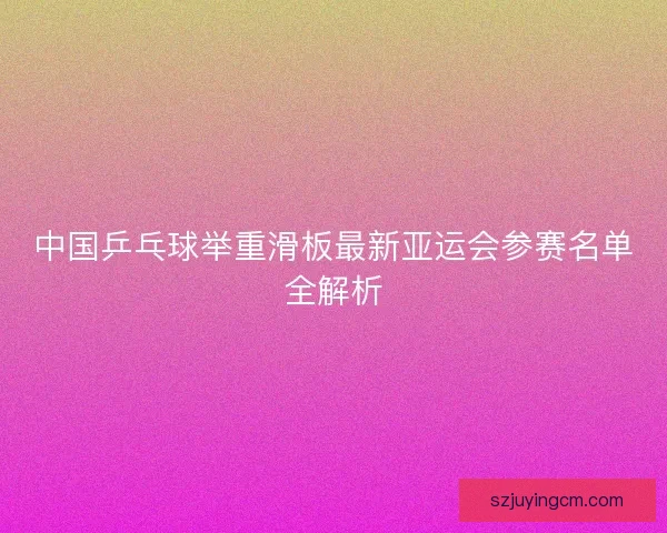 中国乒乓球举重滑板最新亚运会参赛名单全解析