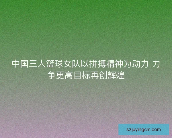 中国三人篮球女队以拼搏精神为动力 力争更高目标再创辉煌 中国三人篮球女队以拼搏精神为动力 力争更高目标再创辉煌