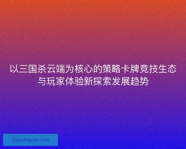 以三国杀云端为核心的策略卡牌竞技生态与玩家体验新探索发展趋势