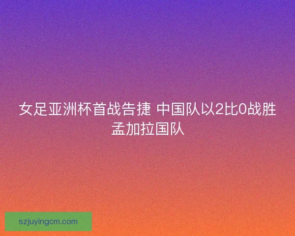 女足亚洲杯首战告捷 中国队以2比0战胜孟加拉国队 女足亚洲杯首战告捷 中国队以2比0战胜孟加拉国队