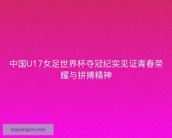 中国U17女足世界杯夺冠纪实见证青春荣耀与拼搏精神 中国U17女足世界杯夺冠纪实见证青春荣耀与拼搏精神