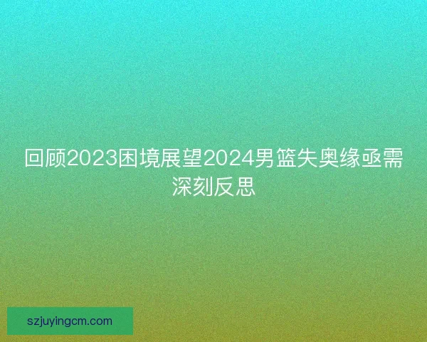 回顾2023困境展望2024男篮失奥缘亟需深刻反思 回顾2023困境展望2024男篮失奥缘亟需深刻反思