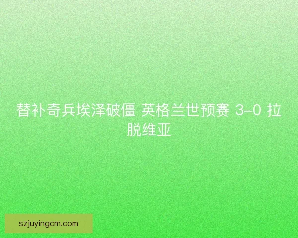 替补奇兵埃泽破僵 英格兰世预赛 3-0 拉脱维亚