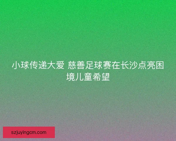 小球传递大爱 慈善足球赛在长沙点亮困境儿童希望 小球传递大爱 慈善足球赛在长沙点亮困境儿童希望