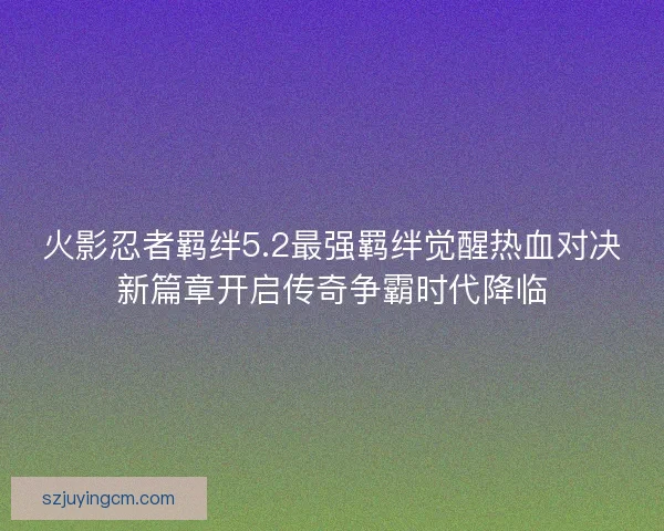 火影忍者羁绊5.2最强羁绊觉醒热血对决新篇章开启传奇争霸时代降临 火影忍者羁绊5.2最强羁绊觉醒热血对决新篇章开启传奇争霸时代降临